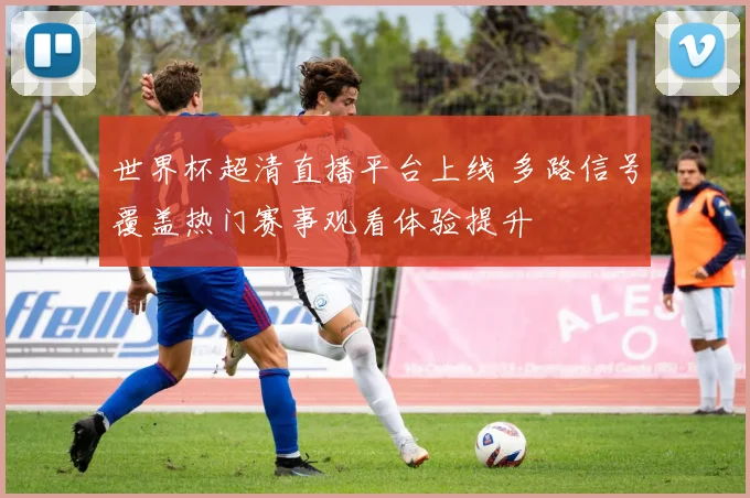世界杯超清直播平台上线 多路信号覆盖热门赛事观看体验提升
