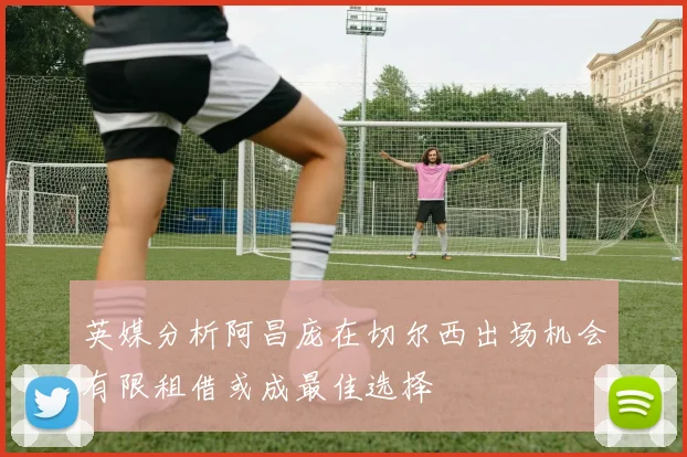 英媒分析阿昌庞在切尔西出场机会有限租借或成最佳选择