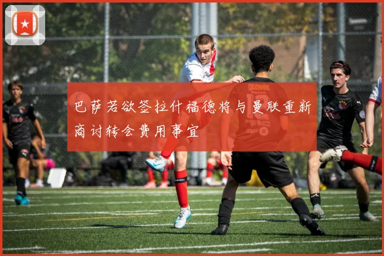 巴萨若欲签拉什福德将与曼联重新商讨转会费用事宜