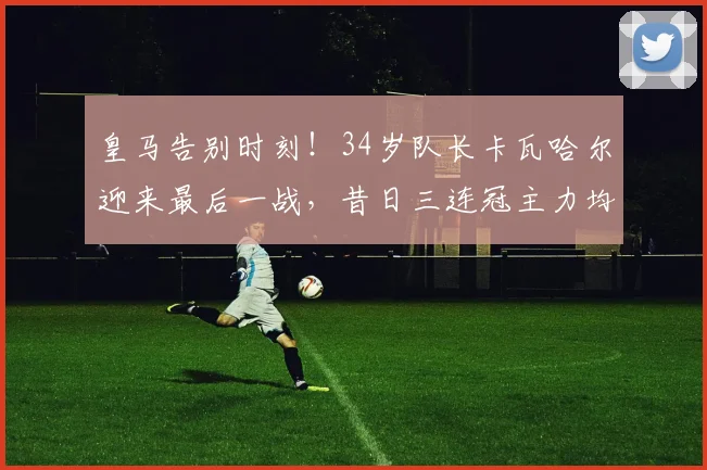 皇马告别时刻！34岁队长卡瓦哈尔迎来最后一战，昔日三连冠主力均已离去_西甲_欧冠_奥林匹亚科斯