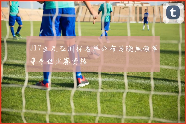 U17女足亚洲杯名单公布马晓旭领军争夺世少赛资格