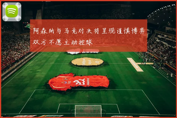 阿森纳与马竞对决将呈现谨慎博弈双方不愿主动控球