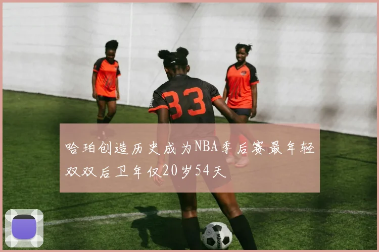 哈珀创造历史成为NBA季后赛最年轻双双后卫年仅20岁54天