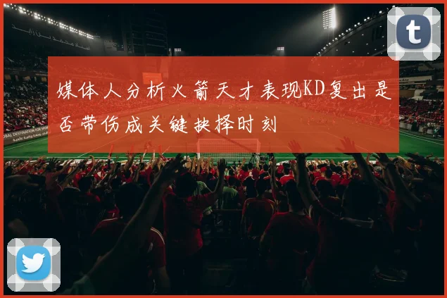 媒体人分析火箭天才表现KD复出是否带伤成关键抉择时刻
