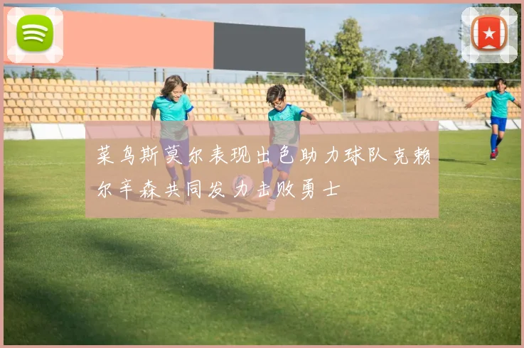 菜鸟斯莫尔表现出色助力球队克赖尔辛森共同发力击败勇士