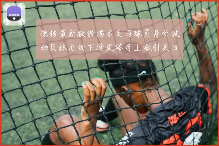 德转最新数据揭示皇马球员身价波动贝林厄姆下滑皮塔奇上涨引关注
