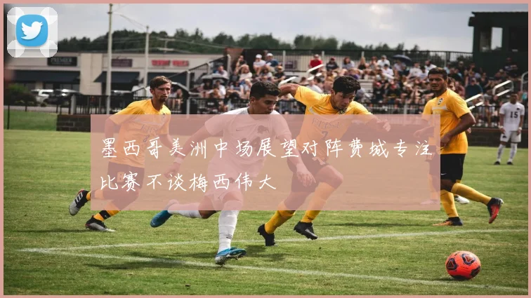 墨西哥美洲中场展望对阵费城专注比赛不谈梅西伟大